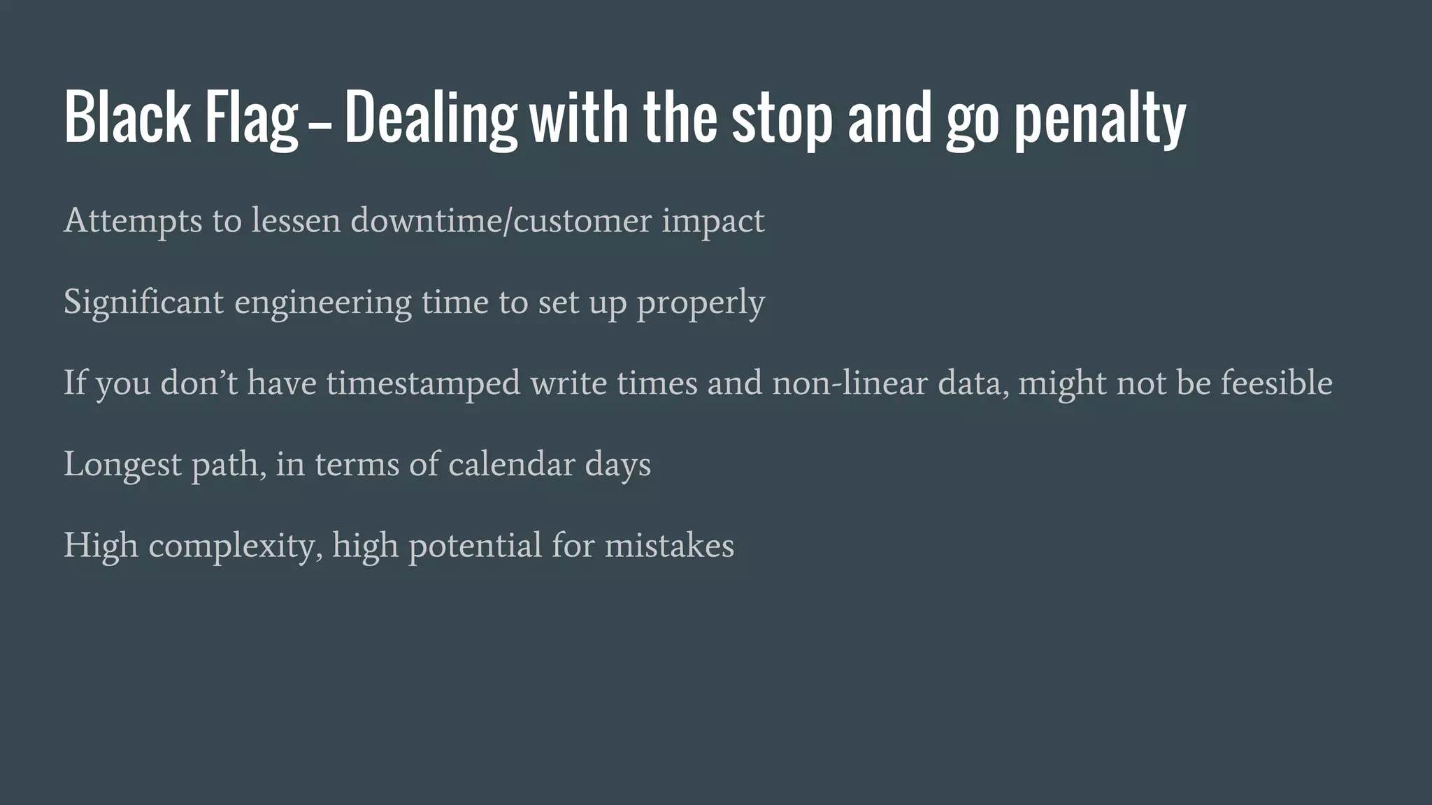 Black Flag -- Dealing with the stop and go penalty
Attempts to lessen downtime/customer impact
Significant engineering time to set up properly
If you don’t have timestamped write times and non-linear data, might not be feesible
Longest path, in terms of calendar days
High complexity, high potential for mistakes
 