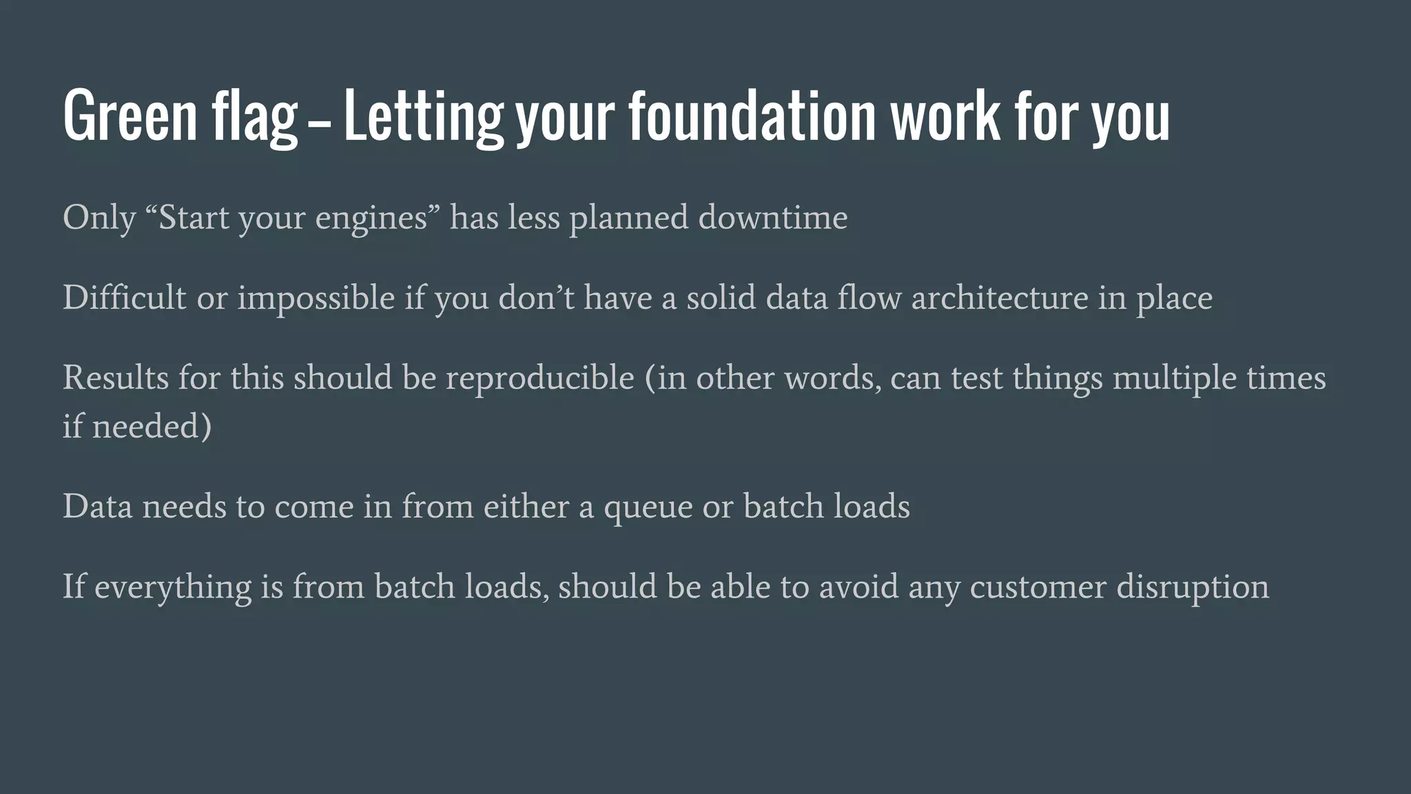 Green flag -- Letting your foundation work for you
Only “Start your engines” has less planned downtime
Difficult or impossible if you don’t have a solid data flow architecture in place
Results for this should be reproducible (in other words, can test things multiple times
if needed)
Data needs to come in from either a queue or batch loads
If everything is from batch loads, should be able to avoid any customer disruption
 