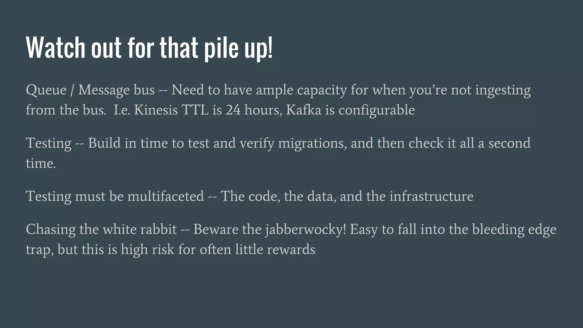 Watch out for that pile up!
Queue / Message bus -- Need to have ample capacity for when you’re not ingesting
from the bus. I.e. Kinesis TTL is 24 hours, Kafka is configurable
Testing -- Build in time to test and verify migrations, and then check it all a second
time.
Testing must be multifaceted -- The code, the data, and the infrastructure
Chasing the white rabbit -- Beware the jabberwocky! Easy to fall into the bleeding edge
trap, but this is high risk for often little rewards
 