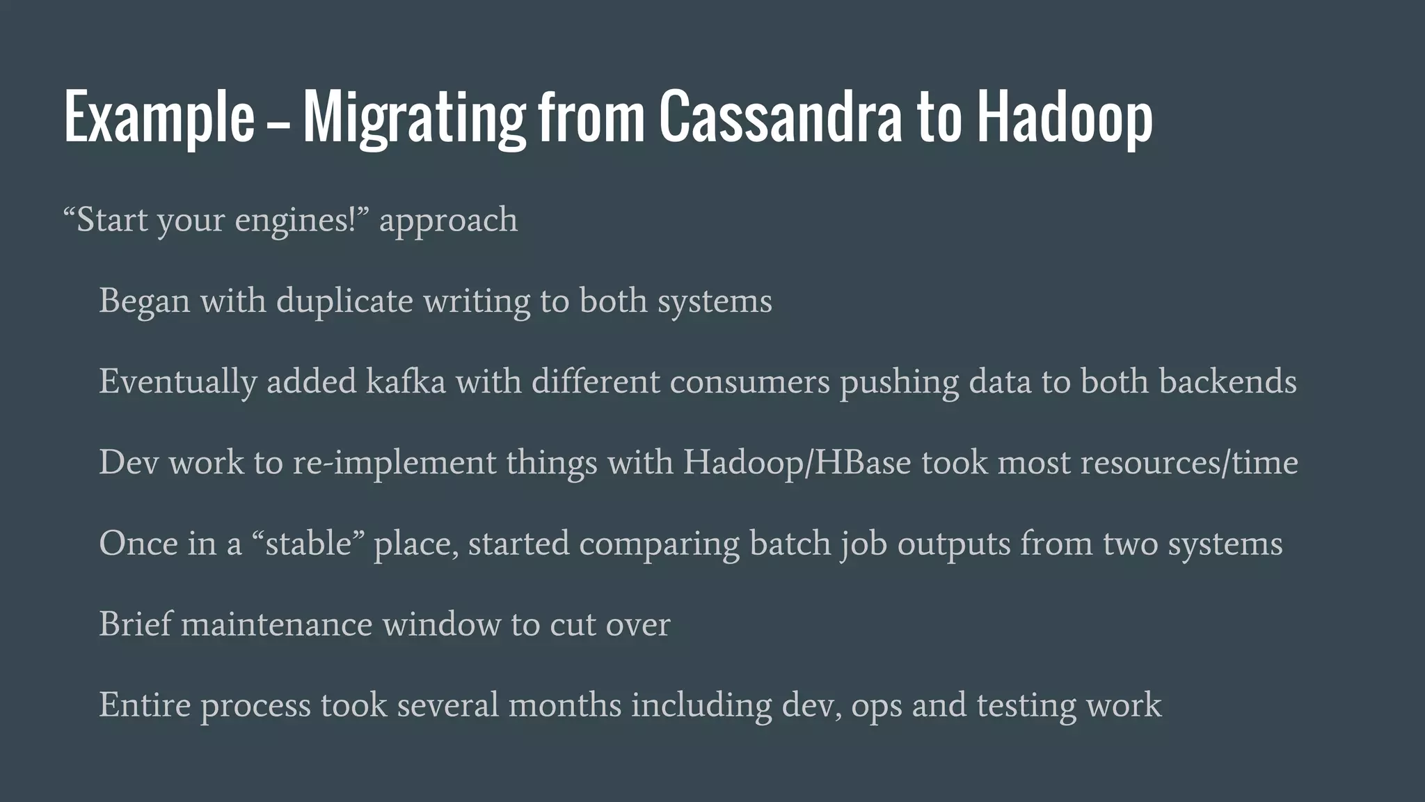 Example -- Migrating from Cassandra to Hadoop
“Start your engines!” approach
Began with duplicate writing to both systems
Eventually added kafka with different consumers pushing data to both backends
Dev work to re-implement things with Hadoop/HBase took most resources/time
Once in a “stable” place, started comparing batch job outputs from two systems
Brief maintenance window to cut over
Entire process took several months including dev, ops and testing work
 