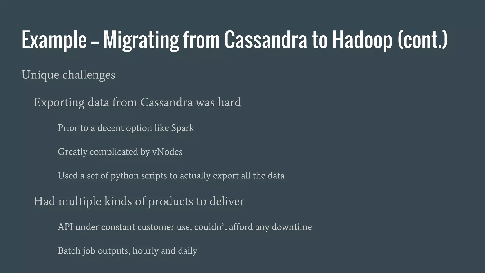 Example -- Migrating from Cassandra to Hadoop (cont.)
Unique challenges
Exporting data from Cassandra was hard
Prior to a decent option like Spark
Greatly complicated by vNodes
Used a set of python scripts to actually export all the data
Had multiple kinds of products to deliver
API under constant customer use, couldn’t afford any downtime
Batch job outputs, hourly and daily
 