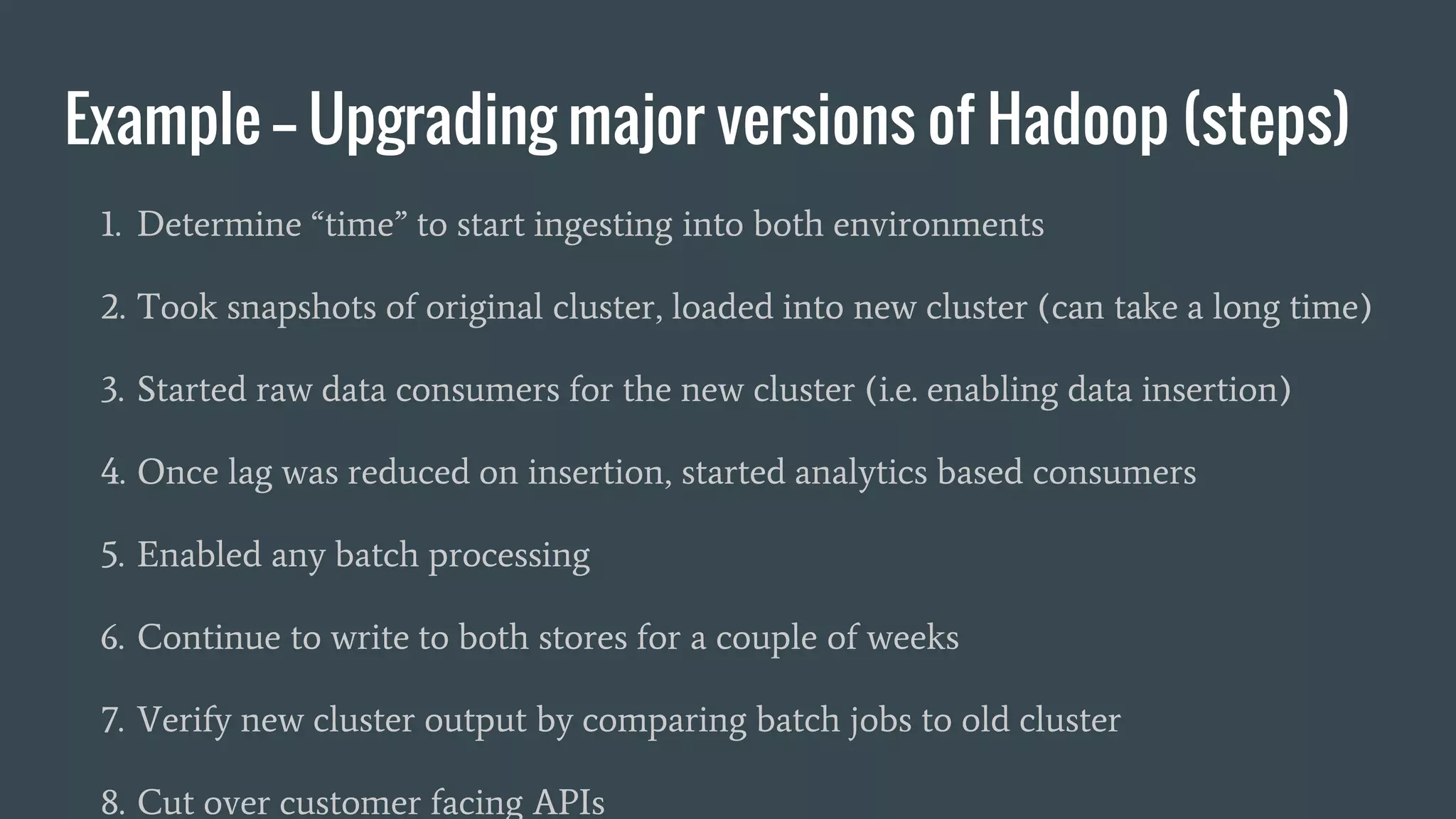 Example -- Upgrading major versions of Hadoop (steps)
1. Determine “time” to start ingesting into both environments
2. Took snapshots of original cluster, loaded into new cluster (can take a long time)
3. Started raw data consumers for the new cluster (i.e. enabling data insertion)
4. Once lag was reduced on insertion, started analytics based consumers
5. Enabled any batch processing
6. Continue to write to both stores for a couple of weeks
7. Verify new cluster output by comparing batch jobs to old cluster
8. Cut over customer facing APIs
 