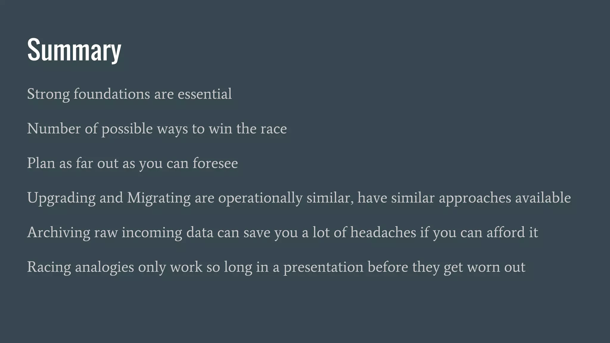 Summary
Strong foundations are essential
Number of possible ways to win the race
Plan as far out as you can foresee
Upgrading and Migrating are operationally similar, have similar approaches available
Archiving raw incoming data can save you a lot of headaches if you can afford it
Racing analogies only work so long in a presentation before they get worn out
 
