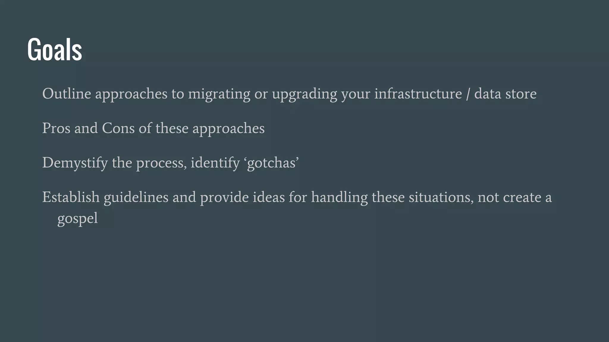 Goals
Outline approaches to migrating or upgrading your infrastructure / data store
Pros and Cons of these approaches
Demystify the process, identify ‘gotchas’
Establish guidelines and provide ideas for handling these situations, not create a
gospel
 