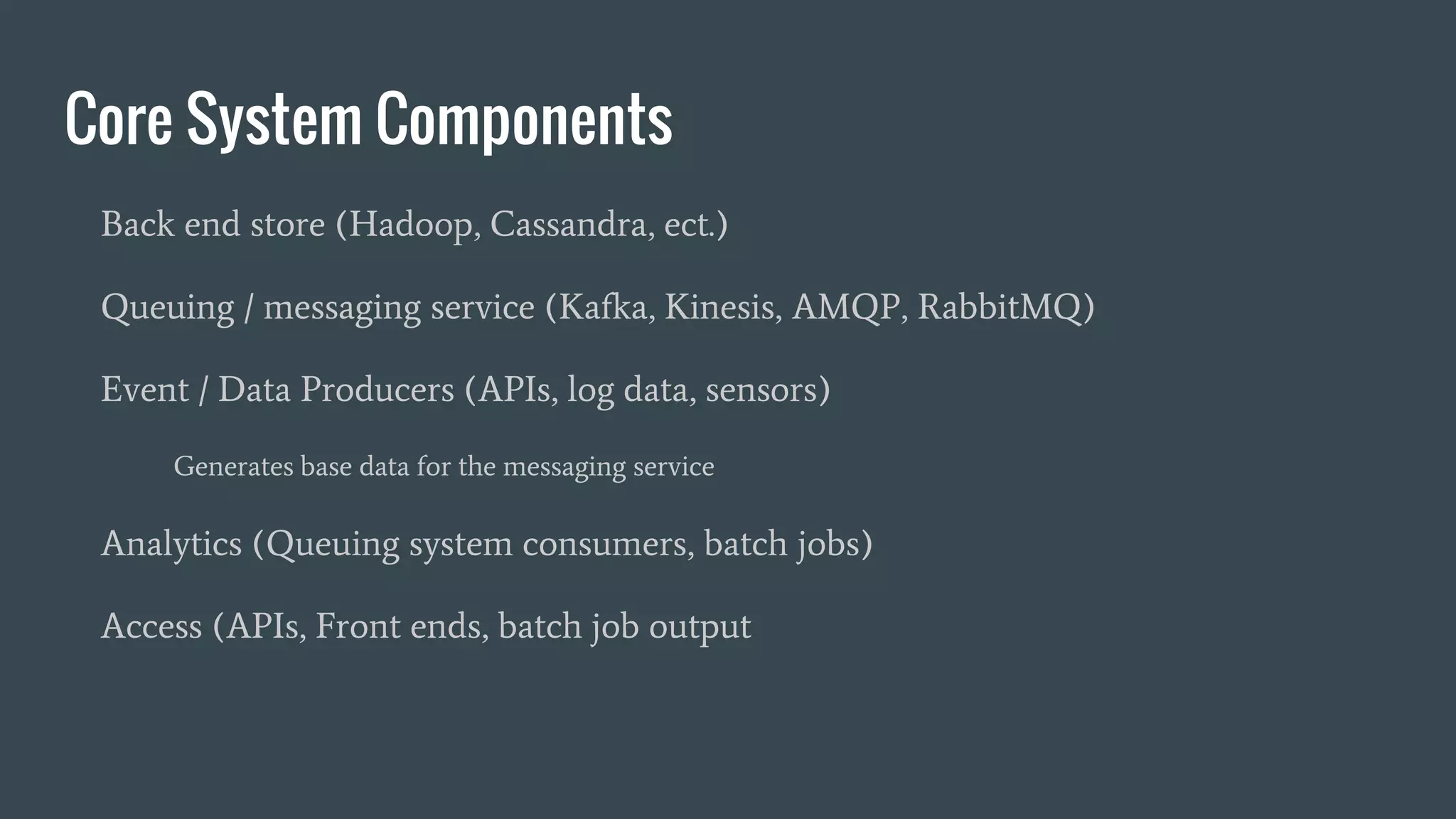 Core System Components
Back end store (Hadoop, Cassandra, ect.)
Queuing / messaging service (Kafka, Kinesis, AMQP, RabbitMQ)
Event / Data Producers (APIs, log data, sensors)
Generates base data for the messaging service
Analytics (Queuing system consumers, batch jobs)
Access (APIs, Front ends, batch job output
 