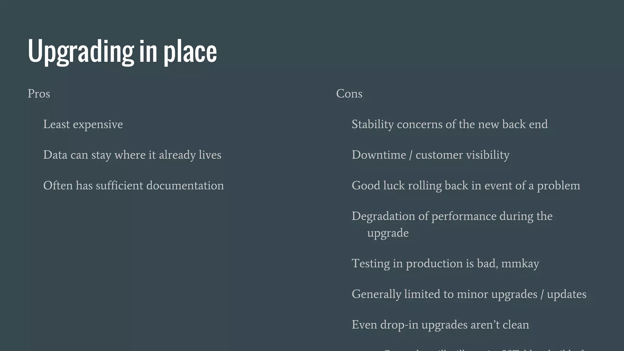 Upgrading in place
Pros
Least expensive
Data can stay where it already lives
Often has sufficient documentation
Cons
Stability concerns of the new back end
Downtime / customer visibility
Good luck rolling back in event of a problem
Degradation of performance during the
upgrade
Testing in production is bad, mmkay
Generally limited to minor upgrades / updates
Even drop-in upgrades aren’t clean
 