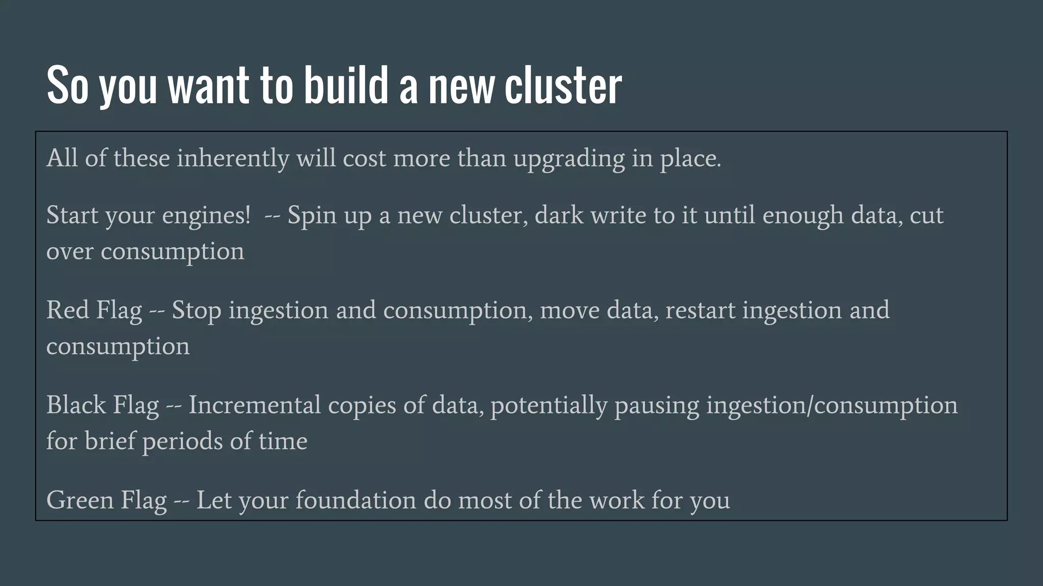So you want to build a new cluster
All of these inherently will cost more than upgrading in place.
Start your engines! -- Spin up a new cluster, dark write to it until enough data, cut
over consumption
Red Flag -- Stop ingestion and consumption, move data, restart ingestion and
consumption
Black Flag -- Incremental copies of data, potentially pausing ingestion/consumption
for brief periods of time
Green Flag -- Let your foundation do most of the work for you
 