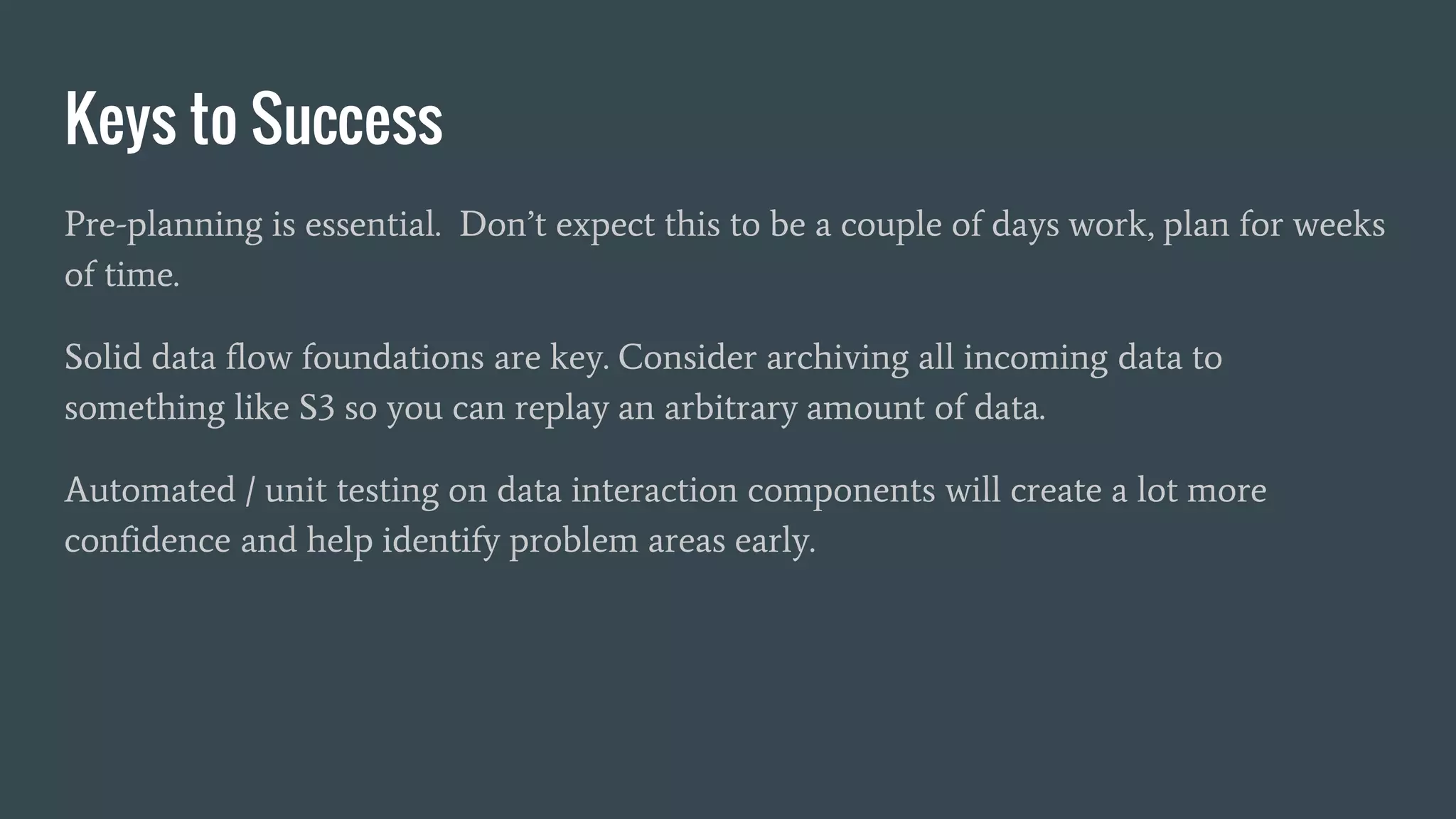 Keys to Success
Pre-planning is essential. Don’t expect this to be a couple of days work, plan for weeks
of time.
Solid data flow foundations are key. Consider archiving all incoming data to
something like S3 so you can replay an arbitrary amount of data.
Automated / unit testing on data interaction components will create a lot more
confidence and help identify problem areas early.
 