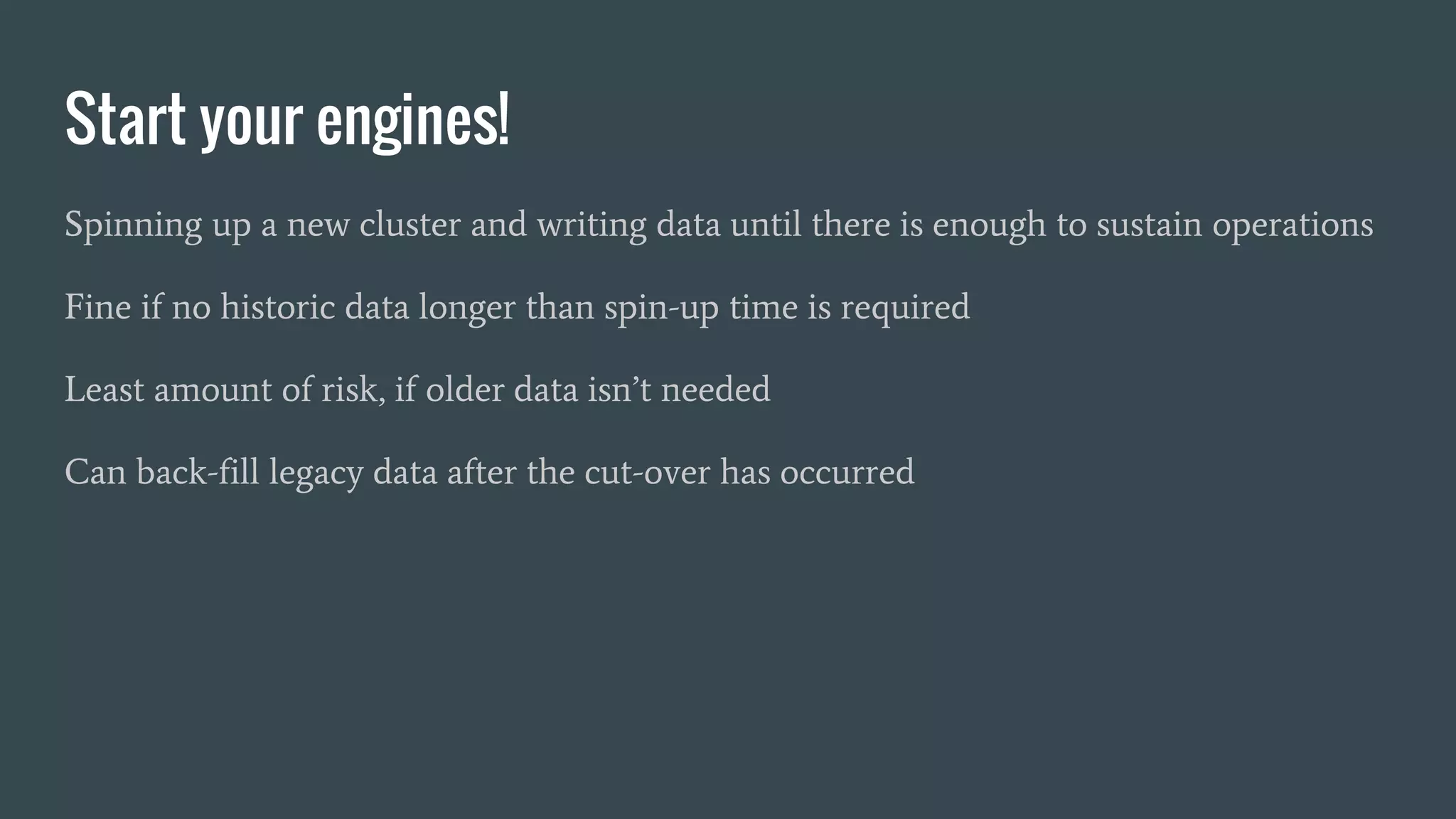 Start your engines!
Spinning up a new cluster and writing data until there is enough to sustain operations
Fine if no historic data longer than spin-up time is required
Least amount of risk, if older data isn’t needed
Can back-fill legacy data after the cut-over has occurred
 