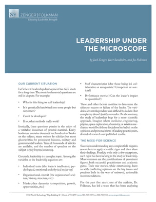 LEADERSHIP UNDER
THE MICROSCOPE
by Jack Zenger, Kurt Sandholtz, and Joe Folkman
1550 North Technology Way, Building D | Orem, UT 84097 PHONE 801.705.9375 FAX 801.705.9376 www.zengerfolkman.com
OUR CURRENT SITUATION
Let’s face it: leadership development has been stuck
for a long time.The most fundamental questions are
still in dispute. For example:
•	 What is this thing we call leadership?
•	 Is it genetically hardwired into some people but
not others?
•	 Can it be developed?
•	 If so, what methods really work?
Ironically, these questions persist in the midst of
a veritable mountain of printed material. Every
bookstore contains dozens if not hundreds of books
on the subject, many written by scholars but most
ghostwritten for prominent business, military and
governmental leaders. Tens of thousands of articles
are available, and the number of speeches on the
subject is way beyond counting.
Certainly, leadership is a complex topic. Among the
variables in the leadership equation are:
•	 Individual traits (the leader’s intellectual, psy-
chological, emotional and physical make-up)
•	 Organizational context (the organization’s cul-
ture, history, structure, etc.)
•	 Marketplace dynamics (competition, growth,
opportunities, etc.)
•	 Staff characteristics (Are those being led col-
laborative or antagonistic? Competent or nov-
ices?)
•	 Performance metrics (Can the leader’s impact
be quantified?)
These and other factors combine to determine the
ultimate success or failure of the leader. The vari-
ables are interdependent and difficult to isolate. But
complexity doesn’t justify surrender.On the contrary,
the study of leadership begs for a more scientific
approach. Imagine where medicine, engineering,
physics,space exploration,chemistry,or aviation me-
chanics would be if these disciplines had relied on the
opinions and personal views of leading practitioners,
devoid of research and published results.
THE NEED FOR SCIENCE
Success in understanding any complex field requires
researchers to apply scientific rigor and then share
their findings. Frankly, with only a few exceptions,
such rigor has been lacking in the study of leadership.
More common are the pontifications of prominent
figures, both successful practitioners and academic
gurus. Their war stories, while entertaining, leave
us with conflicting opinions on the key issues and
precious little in the way of universal, actionable
recommendations.
For the past five years, one of the authors, Dr.
Folkman, has led a team that has been analyzing
 