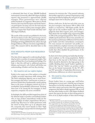 2Copyright © 2010-2012 Zenger Folkman. All rights reserved.
a substantial data base of some 200,000 feedback
instruments (commonly called 360-degree feedback
reports) that pertained to approximately 20,000
managers. These questionnaires were collected
within hundreds of companies. Most were in North
America,but some had European and South Ameri-
can participants.In many cases we also had concrete
performance metrics on these same managers,allow-
ing us to compare their“hard”results with their“soft”
360-degree feedback.
The results of this research are published in the book,
The Extraordinary Leader:How good managers become
greatleaders.1 
Ourresearchhascontinuedandaddition-
al findings are being published by the authors through
Zenger Folkman.(Please visit www.zengerfolkman.
com.) This research will be described later in this
paper.
FIVE INSIGHTS FROM OUR RESEARCH
SO FAR
Our data-driven approach to understanding leader-
ship has led to a number of unexpected insights.This
paper will share five of our fundamental findings.Our
hope is that this will lead to additional questions,
debates, and research—all of which will further our
understanding of leaders and how they develop.
1.	 We need to set our sights higher.
Earlier in his career, one of the authors co-founded
a highly successful supervisory skills training firm.
The firm’s underlying objective was to teach front-
line managers the basics—and because so many su-
pervisors lacked these fundamentals, merely getting
them to the point of adequacy turned out to be a
worthwhile (and profitable) achievement. Teaching
them how to be among the best managers in their
respective companies was never considered.
In hindsight,the skills provided stopped way short of
the ultimate target: to produce extraordinary leaders
who, in turn, produce extraordinary results for the
company. Many of today’s organizations fall into a
similar trap.They focus on “under-performers”with
the intent to bring them up to an adequate level.
Or, conversely, they invest heavily in their “high
potential”managers and provide few developmental
1
Zenger, John H. and Folkman, Joseph R. The Extraordinary Leader:
How good managers become great leaders (McGraw-Hill, 2002).
resources for everyone else.2 
Our research indicates
that neither approach is optimal.Organizations will
reap huge benefits by helping the vast pool of “good”
managers learn how to become “great.”
Picture a bell curve. At the low end of the curve are
the poor managers—the bottom 10% to 20% of all
leaders, as assessed by a 360-degree profile. At the
high end are the excellent leaders, the top 10% as
judged by their direct reports, peers, and managers.
Then there’s the vast middle range,representing 60%
to 70% of the managerial population.These are solid,
reliably“good”performers.Yet we were amazed to see
the enormous performance differences between these
good leaders and their extraordinary counterparts.
On every measure we examined—net profits, cus-
tomer satisfaction,employee turnover,even employee
satisfaction with pay—the extraordinary leaders had
results that often doubled the performance of the
“not bad” leaders.
In short,we’ve been putting our leadership develop-
ment emphasis on the wrong populations. Rather
than focus on the top end or the bottom end, our
efforts should be directed to the large group in the
middle. Building these “good” leaders’ capability to
behave like “top tier” leaders can produce results
that are far beyond incremental. At the 70th
, 80th
,
and 90th
percentiles of leadership effectiveness, the
performance differences are almost exponential.
2.	 We need to stop emphasizing
weaknesses.
Future leaders learn at a young age—well before
kindergarten,in most cases—that the way to improve
themselves is to fix their weaknesses.By the time they
start their careers and receive their first supervisory
assignment,the habit is deeply ingrained.We see it all
the time when leaders receive a 360-degree feedback
report: they ignore the data on their strong points in
favor of an in-depth analysis of their shortcomings.
2
We have a variety of concerns about focusing exclusively
on a handful of people who are believed to be high-potential.
First, organizations are often wrong in selecting those who will
succeed. Second, singling out high-potential people can create
an organizational elitism that causes serious rifts between people.
Third, those not selected develop a belief that they are inferior.Their
organizational commitment often wanes, along with their desire for
self-development. Fourth, those organizations that offer leadership
development to a broader audience are reaping huge benefits from
that policy.
 