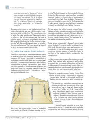 4Copyright © 2010-2012 Zenger Folkman. All rights reserved.
important thing you’ve discovered?” As Joe
began to repeat our major findings, the execu-
tive stopped him and said, “No, let me tell you
the most important thing you’ve found: It’s
that I’ve got a chance! I’ll never be superman,
but I think I can develop 3 or 4 outstanding
strengths.”
These strengths cannot be just any behaviors. Punc-
tuality, for example, was not a differentiating char-
acteristic of the best leaders. The strengths must be
in areas that make a difference. They must be traits
or behaviors that others readily see, and that make a
positive impact on how the organization functions.
We have identified these as “differentiating compe-
tencies.”We discovered that there were 16 such dif-
ferentiating behaviors. The leader would be advised
to work on competencies from this list.
4.	 Leadership needs a broad footprint.
One of our objectives in reporting this research was
to make it simple and actionable, along with being
empirical.We created a metaphor for leadership that
many have found helpful.Think of a traditional wall
tent,with a center pole and four corner poles holding
up an expanse of canvas.The amount of space inside
the tent is symbolic of the effectiveness of a leader.As
mentioned above,our empirical research showed 16
differentiating competencies clustered into 5 areas.
The picture looks like this:
The center pole represents the cluster of leadership
traits having to do with character, honesty, and in-
FOCUSONRESULTS
PERSONALCAPABILITY
CHARACTER
LEADINGCHANGE
INTERPERSONALSKILLS
tegrity. We believe this is at the core of all effective
leadership. Events in the past years have provided
dramatic evidence of the terrible price organizations
pay when leaders lack these attributes. Great orga-
nizations have been obliterated by the behavior of a
few key people.Industries have had their reputations
seriously tarnished by leaders lacking character.
In one corner, the pole represents personal capa-
bilities: technical competence,problem solving skills,
innovation,and taking initiative.These are skills that
should be acquired early in one’s career, prior to ac-
cepting a supervisory position.They are essential to
the leader and cannot be passed over.
In the second corner pole is a cluster of competencies
about the leader’s focus on results, including setting
high goals that stretch the team, and accepting re-
sponsibility for the performance of the work group.
Again, the ultimate measure of leadership comes in
the form of the results the leader produces for the
organization.
A third corner pole represents effective interpersonal
skills. These include being a powerful and prolific
communicator,motivating and inspiring others,and
collaborating with other people and groups.Some or-
ganizations tolerate interpersonally-impaired leaders
in the short run, but few put up with it for long.
The final corner pole represents leading change.This
cluster includes being a champion for constant
change, being the link to the outside world, and
looking over the horizon for what is coming up.
This simple tent metaphor communicates a
number of important implications. First, one
tent pole, no matter how tall, doesn’t make
a great tent. It lifts very little canvas. Only
when the poles are spaced apart, representing
differing capabilities, does the tent grow in
volume. The easiest way to expand the tent
is by extending the poles, not by running
around trying to elevate a drooping section
of canvas.
Second, having strengths in more than
one corner is crucial. A person who gets results by
antagonizing and alienating others along the way
 