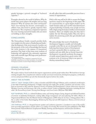 6Copyright © 2010-2012 Zenger Folkman. All rights reserved.
greatly leverages a person’s strength in “technical
expertise.”4
Examples abound in the world of athletics.Why do
world class tennis players lift weights and run long
distances? Why do runners also swim and bicycle?
Such cross-training has become commonplace as
athletes have discovered it greatly improves their
performance.The competency companions represent
the cross-training manual for leaders who are intent
on building on their strengths.
CONCLUSIONS
The Extraordinary Leader research provides fresh,
new insights into the nature of leadership and leader-
ship development. Like most research, it pushes out
the perimeter of the circle of knowledge.Just beyond
the circle, however, is the expanse of unanswered
questions. Our hope is that many more students of
leadership will approach this extremely important
topic with scientific rigor.We hope more profession-
4
A complete listing of the competency companions for each
leadership competency is one of the key features of our leadership
development seminars. Contact Zenger Folkman for details.
als will collect data with reasonable precision from a
variety of organizations.
Only in this way will we be able to answer the bigger
questions raised at the beginning of this paper. We
are convinced that, to a great degree, leaders can be
made.Genetic make-up is not the main determinant
of great leadership. Certainly, some people are born
with a high energy level,keen intellect and emotional
hardiness. These are helpful traits, but they fail to
explain the late-blooming leader. They also fail to
explain the promising youth who gets derailed and
never recovers.
We acknowledge that much of leadership
development happens casually and informally
as people work. But we are not dissuaded from
believing that intense bursts of development
can have a powerful effect in creating a new
mindset and new skills. Just as formal classroom
development can greatly accelerate the progress
of newly minted supervisors, good science will
continue to be of enormous help in our quest to
develop extraordinary leaders.
ZENGER | FOLKMAN
Elevating Leadership Strengths
We employ evidence-based methods that improve organizations and the people within them.We look first to leverage
existing strengths. Our comprehensive solutions include assessment instruments, development programs, certification
services and practical follow-up tools that dramatically improve bottom-line results.
ABOUT THE AUTHORS
John H. “Jack” Zenger, D.B.A.,is the co-founder and CEO of Zenger Folkman,and is considered a world expert
in the field of leadership development. A highly respected and sought after speaker, consultant and executive coach,
Jack was honored in 2011 with the American Society of Training and Development’s Lifetime Achievement Award in
Workplace Learning and Performance. He is the co-author of seven  books on leadership and teams, including the best
seller: The Extraordinary Leader: Turning Good Managers into Great Leaders (McGraw-Hill, 2009).
Kurt Sandholtz, Ph.D., is a talented facilitator, writer, and training designer, having designed and delivered hundreds
of seminars on leadership development, coaching skills, change management and career planning. He holds a Master of
Organizational Behavior from the Marriott School of Management at BYU where he has been a visiting professor. He is
the co-author of two books: Beyond Juggling: Rebalancing Your Busy Life and HR Competencies: Mastery at the Inersection of
People and Business.
Joe Folkman, Ph.D., is a frequent keynote speaker and conference presenter, a consultant to some of the world’s
most successful organizations, and the author or co-author of six books. His research has been published in The Wall
Street Journal’s National Business Employment Weekly,Training and Development, and Executive Excellence.
CONTACT US
phone 801.705.9375	 email info@zengerfolkman.com	 internet www.zengerfolkman.com
 