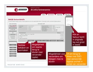 Klik en
                                                       factuur komt
                                                       in originele
                                                       lay-out groot
Notities      Mogelijkheid                             in beeld
bekijken en   om reactie
aanmaken      terug te
              sturen naar
              verzender      Mogelijkheid voor   Of om terug te
              (optie)        verzenders om       linken met SSO
                             bijlagen mee te     naar persoonlijk
                             sturen              digitaal archief in
                                                 portal van verzender
 