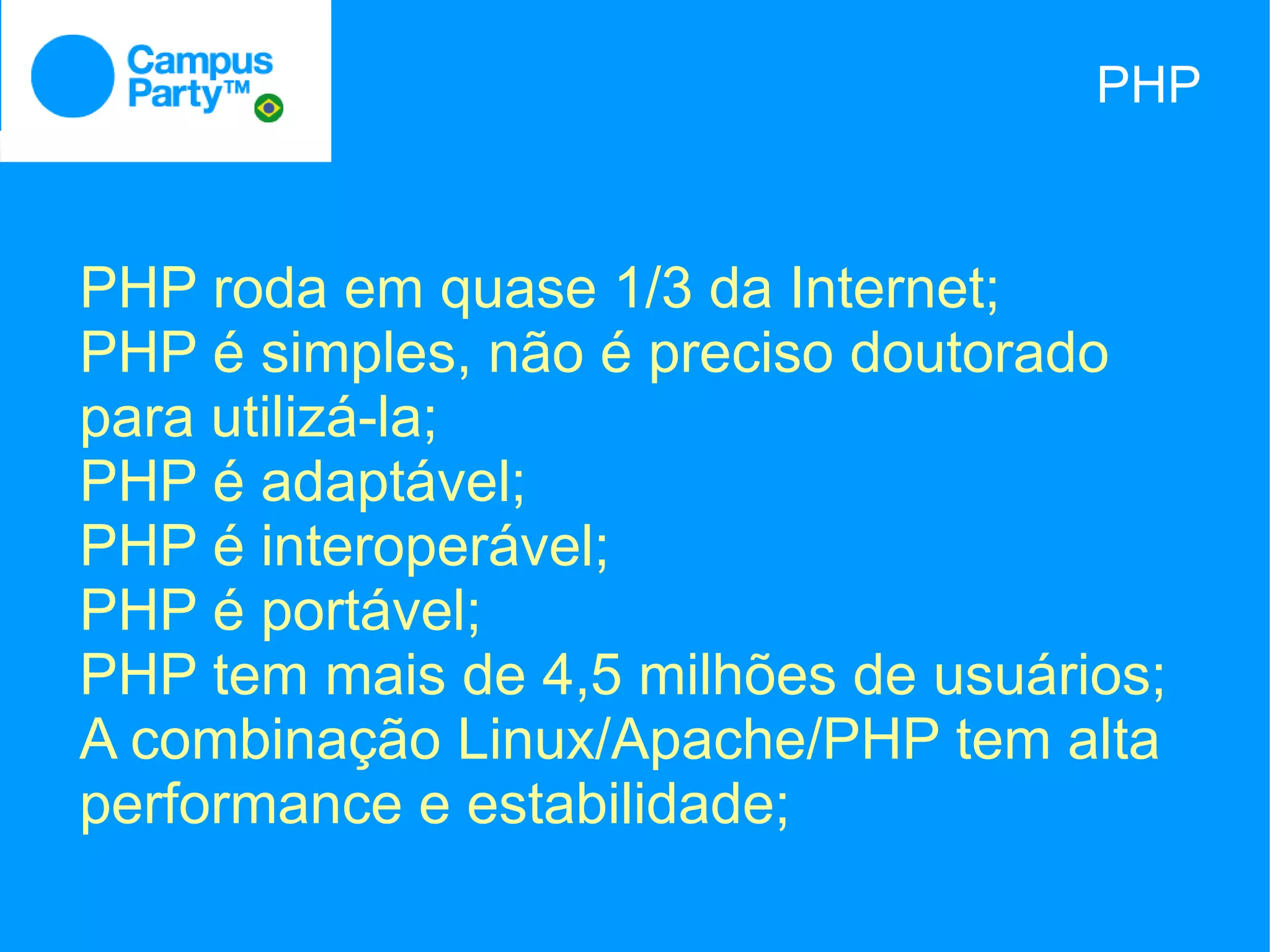 PHP



PHP roda em quase 1/3 da Internet;
PHP é simples, não é preciso doutorado
para utilizá-la;
PHP é adaptável;
PHP é interoperável;
PHP é portável;
PHP tem mais de 4,5 milhões de usuários;
A combinação Linux/Apache/PHP tem alta
performance e estabilidade;
 
