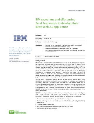Zend Framework | Case Study




                                         IBM saves time and effort using
                                         Zend Framework to develop their
                                         latest Web 2.0 application

                                         Customer:         IBM

                                         Geography:        United States

                                         Industry:         Information Technology

                                         Challenges:       •   Needed PHP components they had built to be widely reused at IBM
                                                           •   Needed to support multiple databases easily
“Zend Framework was focused in just                        •   Needed a clean, reliable, community-supported framework
the right areas for us. Our team saved                     •   Did not want to invent a new framework, even though IBM had the
much time and effort by using Zend                             resources to do that
Framework’s building blocks on our
QEDWiki project.”
                                         Solution:         Zend Framework and PHP 5
Stewart Nickolas,
Lead Architect,                          Background
IBM Emerging Internet Technologies
                                         IBM Emerging Internet Technologies’ CTO David Boloker, an IBM Distinguished Engineer,
                                         has helped lead IBM’s web strategy for several years. It was clear that the future for web
                                         applications was in the drag and drop paradigm and other UI techniques previously only
                                         available through desktop tools, but now available using techniques such as AJAX. IBM
                                         envisioned delivering intuitive drag and drop functionality that would enable business
                                         people to build applications themselves. “The people who work in Emerging
                                         Technologies,” he explains, “We’re dreamers.” The dream is to make it possible for
                                         business people to create their own applications. In most cases, programmers would
                                         create the individual components, or widgets, but business people would build their own
                                         programs to make themselves more productive and efficient.
                                         Together with Lead Architect Stewart Nickolas, Boloker and his team at IBM created
                                         QEDWiki, a powerful browser-based assembly canvas for mashups and situational
                                         applications. Although it is a term usually associated with mathematical proofs, QED in
                                         this case stands for Quickly and Easily Done. Aptly named, this mash-up tool quickly and
                                         easily enables users to build information portals and manage access to their business data
                                         in a collaborative way, using the powerful concept of wikis. The only difference with
                                         QEDWiki is that it is not just text that is manipulated, but entire data sets and other
                                         enterprise resources.
                                         QEDWiki is a unique wiki framework in that it provides both web users and developers
                                         with a single canvas for both hosting and developing a broad range of Web 2.0
                                         applications. The uses for QEDWiki can include, but are not limited to, the following:
                                         • Web content management for a typical collection of wiki pages
                                         • Traditional form processing for database-oriented CRUD (Create/Read/Update/Delete)
                                            applications
                                         • Document-based collaboration
                                         • Rich interactive applications that bind together disparate services
                                         • Situational applications (or mashups)
 