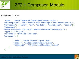 ZF2 + Composer. Module

composer.json

  "name": "zendframework/zend-developer-tools",
  "description": "ZF2 module for developer and debug tools.",
  "keywords": ["zend", "zf", "module", "developer", "tools"],
  "homepage":
 "https://github.com/zendframework/ZendDeveloperTools",
  "type": "library",
  "license": "New BSD License",
  "authors": [
      {
          "name": "Zend Technologies USA",
          "email": "info@zendframework.com",
          "homepage": "http://zendframework.com"
      }
  ],


ZFConf 2012 (c) Kirill chEbba Chebunin
 