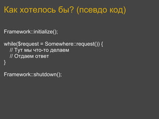 Как хотелось бы? (псевдо код)

Framework::initialize();

while($request = Somewhere::request()) {
  // Тут мы что-то делаем
  // Отдаем ответ
}

Framework::shutdown();
 