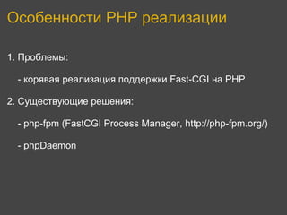 Особенности PHP реализации

1. Проблемы:

  - корявая реализация поддержки Fast-CGI на PHP

2. Существующие решения:

  - php-fpm (FastCGI Process Manager, http://php-fpm.org/)

  - phpDaemon
 