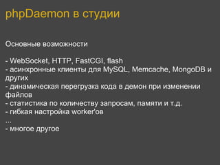 phpDaemon в студии

Основные возможности

- WebSocket, HTTP, FastCGI, flash
- асинхронные клиенты для MySQL, Memcache, MongoDB и
других
- динамическая перегрузка кода в демон при изменении
файлов
- статистика по количеству запросам, памяти и т.д.
- гибкая настройка worker'ов
...
- многое другое
 