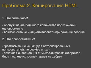 Проблема 2. Кеширование HTML

1. Это заманчиво!

- обслуживание большого количества подключений
одновременно
- возможность не инициализировать приложение вообще

2. Это проблематично!

- "размазывание кеша" (для авторизированных
пользователей, по cookies и т.д.)
- точечная инвалидация = "микро-инфаркт" (например,
блок последних комментариев на хабре)
 