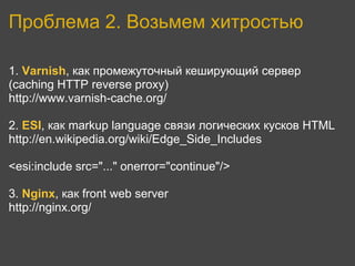 Проблема 2. Возьмем хитростью

1. Varnish, как промежуточный кеширующий сервер
(caching HTTP reverse proxy)
http://www.varnish-cache.org/

2. ESI, как markup language связи логических кусков HTML
http://en.wikipedia.org/wiki/Edge_Side_Includes

<esi:include src="..." onerror="continue"/>

3. Nginx, как front web server
http://nginx.org/
 
