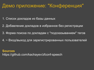 Демо приложение: "Конференция"

1. Список докладов из базы данных

2. Добавление докладов в избранное без регистрации

3. Форма поиска по докладам с "подсказыванием" тегов

4. ~ Вход/выход для зарегистрированных пользователей


Sources
https://github.com/kachayev/zfconf-speech
 