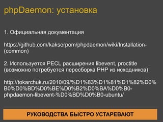 phpDaemon: установка

1. Официальная документация

https://github.com/kakserpom/phpdaemon/wiki/Installation-
(common)

2. Используется PECL расширения libevent, proctitle
(возможно потребуется пересборка PHP из исходников)

http://tokarchuk.ru/2010/09/%D1%83%D1%81%D1%82%D0%
B0%D0%BD%D0%BE%D0%B2%D0%BA%D0%B0-
phpdaemon-libevent-%D0%BD%D0%B0-ubuntu/


         РУКОВОДСТВА БЫСТРО УСТАРЕВАЮТ
 