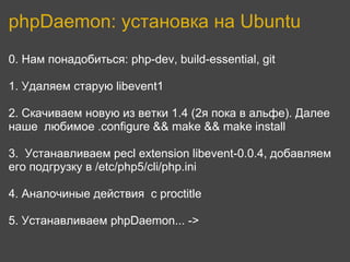 phpDaemon: установка на Ubuntu
0. Нам понадобиться: php-dev, build-essential, git

1. Удаляем старую libevent1

2. Скачиваем новую из ветки 1.4 (2я пока в альфе). Далее
наше любимое .configure && make && make install

3. Устанавливаем pecl extension libevent-0.0.4, добавляем
его подгрузку в /etc/php5/cli/php.ini

4. Аналочиные действия с proctitle

5. Устанавливаем phpDaemon... ->
 