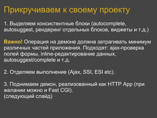 Прикручиваем к своему проекту
1. Выделяем консистентные блоки (autocomplete,
autosuggest, рендеринг отдельных блоков, виджеты и т.д.)

Важно! Операция на демоне должна затрагивать минимум
различных частей приложения. Подходят: ajax-проверка
полей формы, inline-редактирование данных,
autosuggest/complete и т.д.

2. Отделяем выполнение (Ajax, SSI, ESI etc).

3. Поднимаем демон, реализованный как HTTP App (при
желании можно и Fast CGI).
(следующий слайд)
 