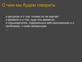 О чем мы будем говорить

• о ресурсах и о том, почему их не хватает
• о времени и о том, куда оно девается
• о пользователях, современных веб-приложениях и о
  проблемах, с ними связанными
• ...
 