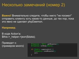 Несколько замечаний (номер 2)

Важно! Внимательно следите, чтобы никто "не посмел"
отправить клиенту хоть какие-то данные, до тех пор, пока
это явно не сделает phpDaemon.

Например.

В коде Action'а:
$this->_helper->json($data);

Приведет к:
(примеров много)
 