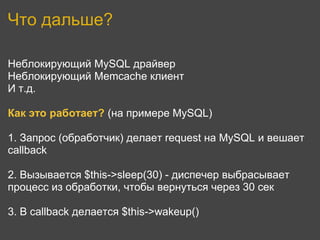 Что дальше?

Неблокирующий MySQL драйвер
Неблокирующий Memcache клиент
И т.д.

Как это работает? (на примере MySQL)

1. Запрос (обработчик) делает request на MySQL и вешает
callback

2. Вызывается $this->sleep(30) - диспечер выбрасывает
процесс из обработки, чтобы вернуться через 30 сек

3. В callback делается $this->wakeup()
 