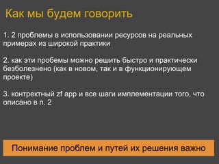 Как мы будем говорить
1. 2 проблемы в использовании ресурсов на реальных
примерах из широкой практики

2. как эти пробемы можно решить быстро и практически
безболезнено (как в новом, так и в функционирующем
проекте)

3. контректный zf app и все шаги имплементации того, что
описано в п. 2




  Понимание проблем и путей их решения важно
 