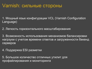 Varnish: сильные стороны

1. Мощный язык конфигурации VCL (Varnish Configuration
Language)

2. Легкость горизонтального масштабирования

3. Возможность использования механизмов балансировки
нагрзуки с учетом времени ответов и загруженности бекенд
серверов

4. Поддержка ESI разметки

5. Большое количество отличных утилит для
профайлирования и мониторинга
 