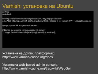 Varhish: установка на Ubuntu
cd /tmp
sudo bash

curl http://repo.varnish-cache.org/debian/GPG-key.txt | apt-key add -
echo "deb http://repo.varnish-cache.org/ubuntu/ $(lsb_release -s -c) varnish-2.1" >> /etc/apt/source.list

apt-get update && apt-get install varnish

# Далее вы можете использовать init-скрипт
* Usage: /etc/init.d/varnish {start|stop|restart|force-reload}




Установка на других платформах:
http://www.varnish-cache.org/docs

Установка web-based admin console:
http://www.varnish-cache.org/trac/wiki/WebGui
 