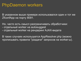 PhpDaemon workers

В указанном выше примере использовался один и тот же
ZfconfApp на порту 8091.

Но, часто есть смысл разграничивать обработчики:
- отдельный worker на autosuggest
- отдельный worker на рендеринг AJAX-видета

В таких случаях используется AppResolver.php (можно
прописывать правила "раздачи" запросов на worker-ы).
 