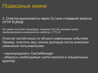 Подводные камни

2. Очистка выполняется через CLI или отправкой запроса
HTTP PURGE

Не самая простая процедура, поэтому для dev-режима нужно
предусмотреть возможность работы с TTL=0.

Очистка varnish-кеша по объекто-зависимым событиям.
Пример: очистить кеш списка докладов после внесения
изменений пользователем.

- переопределить CacheManager
- обернуть необходимые cache backend в специальные
враппер
 