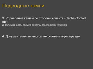 Подводные камни

3. Управление кешем со стороны клиента (Cache-Control,
etc)
В demo app есть пример работы заголовками клиента



4. Документация во многом не соответствует правде.
 