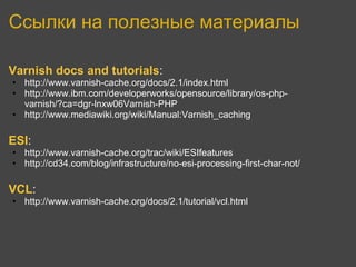 Ссылки на полезные материалы

Varnish docs and tutorials:
• http://www.varnish-cache.org/docs/2.1/index.html
• http://www.ibm.com/developerworks/opensource/library/os-php-
  varnish/?ca=dgr-lnxw06Varnish-PHP
• http://www.mediawiki.org/wiki/Manual:Varnish_caching

ESI:
• http://www.varnish-cache.org/trac/wiki/ESIfeatures
• http://cd34.com/blog/infrastructure/no-esi-processing-first-char-not/

VCL:
• http://www.varnish-cache.org/docs/2.1/tutorial/vcl.html
 