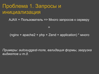 Проблема 1. Запросы и
инициализация
   AJAX + Пользователь => Много запросов к серверу

                             =

    (nginx + apache2 + php + Zend + application) * много



Примеры: autosuggest-поле, валидация формы, загрузка
виджетов и т.д.
 