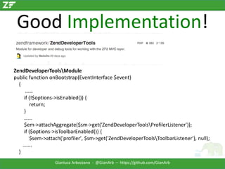 Good Implementation!
ZendDeveloperToolsModule
public function onBootstrap(EventInterface $event)
{
……
if (!$options->isEnabled()) {
return;
}
…...
$em->attachAggregate($sm->get('ZendDeveloperToolsProfilerListener'));
if ($options->isToolbarEnabled()) {
$sem->attach('profiler', $sm->get('ZendDeveloperToolsToolbarListener'), null);
…….
}
Gianluca Arbezzano - @GianArb – https://github.com/GianArb

 
