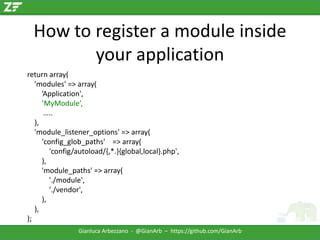 How to register a module inside
your application
return array(
'modules' => array(
’Application',
’MyModule’,
…..
),
'module_listener_options' => array(
'config_glob_paths' => array(
'config/autoload/{,*.}{global,local}.php',
),
'module_paths' => array(
'./module',
'./vendor',
),
),
);
Gianluca Arbezzano - @GianArb – https://github.com/GianArb

 