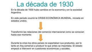 La década de 1930
En la década de 1930 hubo cambios en la economía y en la sociedad
Argentina.
En este periodo ocurrió la CRISIS ECONÓMICA MUNDIAL, iniciada en
estados unidos.
Transformó las relaciones del comercio internacional como se conocían
hasta ese momento
Durante la crisis los otros países no exportaban sus productos, por lo
tanto en Arg comenzó a producir lo que antes se importaba. El estado
empezó a intervenir en cuestiones económicas y sociales.
 