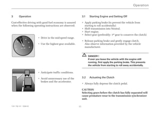 3 Operation
Cost-effective driving with good fuel economy is assured
when the following operating instructions are observed:
• Drive in the mid-speed range.
• Use the highest gear available.
• Anticipate traffic conditions.
• Avoid unnecessary use of the
brakes and the accelerator.
3.1 Starting Engine and Setting Off
• Apply parking brake (to prevent the vehicle from
starting to roll accidentally)
• Shift transmission into Neutral.
• Start engine.
• Select gear (preferably: 1st gear to conserve the clutch)
• Release parking brake and gently engage clutch.
Also observe information provided by the vehicle
manufacturer.
DANGER !
If ever you leave the vehicle with the engine still
running, first apply the parking brake. This prevents
the vehicle from starting to roll away accidentally.
3.2 Actuating the Clutch
• Always fully depress the clutch pedal.
CAUTION
Selecting gears before the clutch has fully separated will
cause premature wear to the transmission synchronizer
unit.
!
Operation
1341 758 101 - 2006-02 11
rpm x 100
5
10
15 20
25
30
0
 