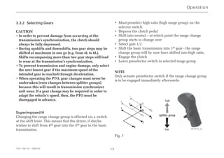 3.3.2 Selecting Gears
CAUTION
• In order to prevent damage from occurring at the
transmission’s synchronization, the clutch should
always be fully depressed.
• During upshifts and downshifts, two gear steps may be
shifted at maximum in one go (e.g. from 4L to 6L).
Shifts encompassing more than two gear steps will lead
to wear at the transmission’s synchronization.
• To prevent transmission and engine damage, only select
the next lowest gear if the maximum speed of the
intended gear is reached through deceleration.
• When operating the PTO, gear changes must never be
undertaken (even changes between splitter groups)
because this will result in transmission synchronizer
unit wear. If a gear change may be required in order to
adapt the vehicle’s speed, then, the PTO must be
disengaged in advance.
Superimposed H
Changing the range change group is effected via a switch
at the shift lever. This means that the driver, if she/he
wishes to shift from 4th gear into the 5th gear in the basic
transmission.
• Must preselect high ratio (high range group) on the
selector switch
• Depress the clutch pedal
• Shift into neutral – at which point the range change
group starts to change over
• Select gate 1/2
• Shift the basic transmission into 1st gear - the range
change group will by now have shifted into high ratio.
• Engage the clutch
• Leave preselector switch in selected range group
NOTE
Only actuate preselector switch if the range change group
is to be engaged immediately afterwards.
Fig. 7
Operation
1341 758 101 - 2006-02 13
R
2
4
1
3
N
N
6
8
5
7
splitter group
high
low 027412_en
 