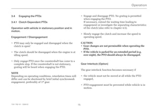 3.4 Engaging the PTOs
3.4.1 Clutch-Dependent PTOs
Operation with vehicle in stationary position and in
motion.
Engagement / Disengagement
• PTO may only be engaged and disengaged when the
clutch is open!
• The clutch should be disengaged when the engine is at
idling speed.
• Only engage PTO once the countershaft has come to a
complete stop. If the countershaft is not stationary,
grating will be heard when engaging the PTO.
NOTE
Depending on operating conditions, retardation times will
differ and can be shortened by brief initial synchromesh
engagement, preferably of 1st gear.
• Engage and disengage PTO. No grating is permitted
when engaging the PTO.
If necessary, extend the waiting time leading to
engagement or investigate the separating characteristics
of the clutch (also refer to chapter 4.5).
• Slowly engage the clutch and increase the speed to
operating speed.
CAUTION
• Gear changes are not permissible when operating the
PTO.
• If the vehicle is parked for an extended period (e.g.
over night), the PTO should always be disengaged.
Gear Interlock (Option)
The gear interlock function becomes necessary if
• the vehicle must not be moved at all while the PTO
engaged,
• PTO engagement must be prevented while vehicle is in
motion.
Operation
1341 758 101 - 2006-02 15
 