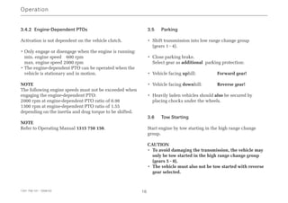 3.4.2 Engine-Dependent PTOs
Activation is not dependent on the vehicle clutch.
• Only engage or disengage when the engine is running:
min. engine speed 600 rpm
max. engine speed 2000 rpm
• The engine-dependent PTO can be operated when the
vehicle is stationary and in motion.
NOTE
The following engine speeds must not be exceeded when
engaging the engine-dependent PTO:
2000 rpm at engine-dependent PTO ratio of 0.98
1300 rpm at engine-dependent PTO ratio of 1.55
depending on the inertia and drag torque to be shifted.
NOTE
Refer to Operating Manual 1315 758 150.
3.5 Parking
• Shift transmission into low range change group
(gears 1 - 4).
• Close parking brake.
Select gear as additional parking protection:
• Vehicle facing uphill: Forward gear!
• Vehicle facing downhill: Reverse gear!
• Heavily laden vehicles should also be secured by
placing chocks under the wheels.
3.6 Tow Starting
Start engine by tow starting in the high range change
group.
CAUTION
• To avoid damaging the transmission, the vehicle may
only be tow started in the high range change group
(gears 5 - 8).
• The vehicle must also not be tow started with reverse
gear selected.
Operation
1341 758 101 - 2006-02 16
 