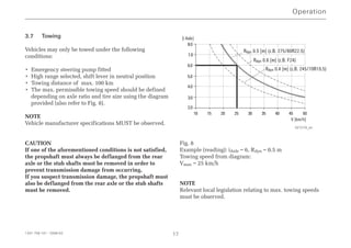 3.7 Towing
Vehicles may only be towed under the following
conditions:
• Emergency steering pump fitted
• High range selected, shift lever in neutral position
• Towing distance of max. 100 km
• The max. permissible towing speed should be defined
depending on axle ratio and tire size using the diagram
provided (also refer to Fig. 8).
NOTE
Vehicle manufacturer specifications MUST be observed.
CAUTION
If one of the aforementioned conditions is not satisfied,
the propshaft must always be deflanged from the rear
axle or the stub shafts must be removed in order to
prevent transmission damage from occurring.
If you suspect transmission damage, the propshaft must
also be deflanged from the rear axle or the stub shafts
must be removed.
Fig. 8
Example (reading): iAxle = 6, Rdyn = 0.5 m
Towing speed from diagram:
Vmax = 25 km/h
NOTE
Relevant local legislation relating to max. towing speeds
must be observed.
Operation
1341 758 101 - 2006-02 17
2.0
3.0
4.0
5.0
6.0
7.0
8.0
10 15 20 25 30 35 40 45 50
[i Axle]
V [km/h]
Rdyn 0.5 [m] (z.B. 275/80R22.5)
Rdyn 0.6 [m] (z.B. F24)
Rdyn 0.4 [m] (z.B. 245/70R19.5)
027279_en
 