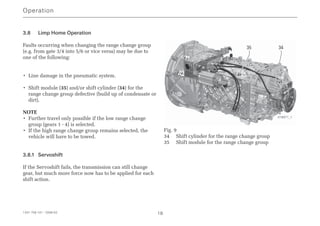3.8 Limp Home Operation
Faults occurring when changing the range change group
(e.g. from gate 3/4 into 5/6 or vice versa) may be due to
one of the following:
• Line damage in the pneumatic system.
• Shift module (35) and/or shift cylinder (34) for the
range change group defective (build up of condensate or
dirt).
NOTE
• Further travel only possible if the low range change
group (gears 1 - 4) is selected.
• If the high range change group remains selected, the
vehicle will have to be towed.
3.8.1 Servoshift
If the Servoshift fails, the transmission can still change
gear, but much more force now has to be applied for each
shift action.
Fig. 9
34 Shift cylinder for the range change group
35 Shift module for the range change group
Operation
1341 758 101 - 2006-02 18
35 34
018971_1
 